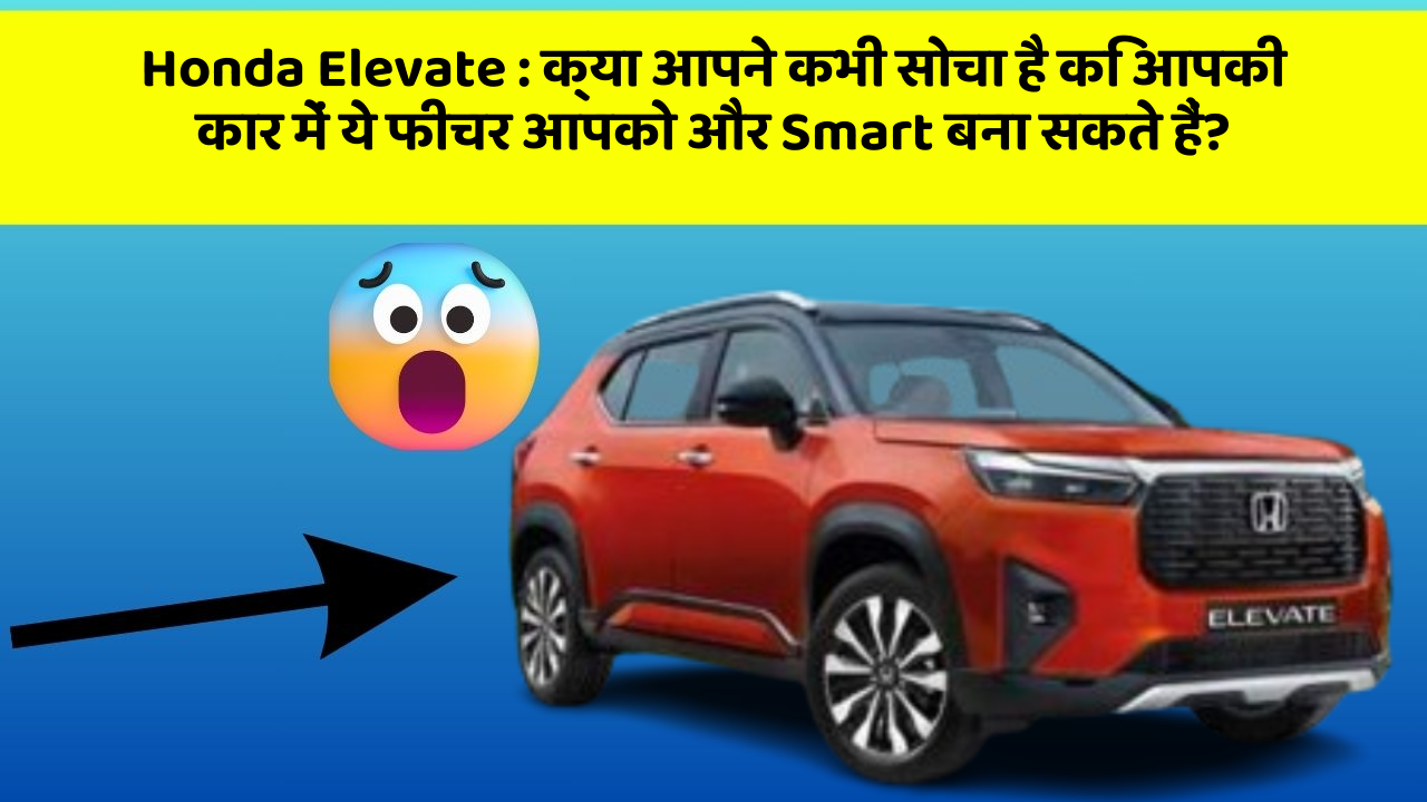 Honda Elevate:क्या आपने कभी सोचा है कि आपकी कार में ये फीचर आपको और Smart बना सकते हैं?